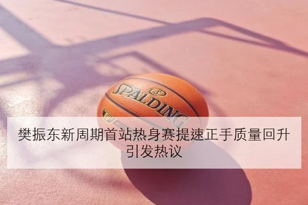 樊振东新周期首站热身赛提速正手质量回升引发热议